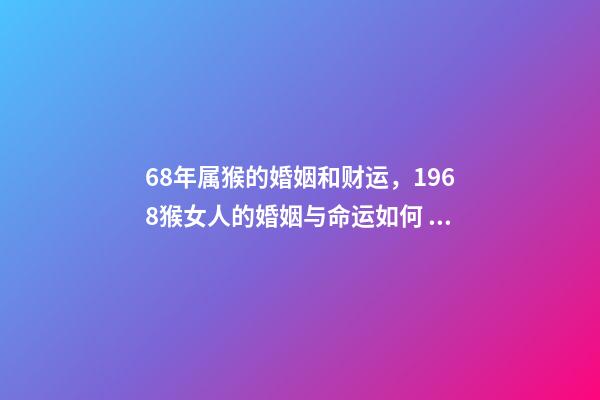 68年属猴的婚姻和财运，1968猴女人的婚姻与命运如何 1968年属猴的运势，1968年出生的人运势怎么样？-第1张-观点-玄机派